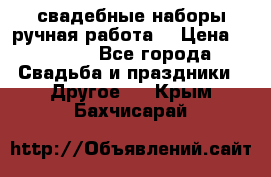 свадебные наборы(ручная работа) › Цена ­ 1 200 - Все города Свадьба и праздники » Другое   . Крым,Бахчисарай